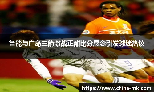 鲁能与广岛三箭激战正酣比分悬念引发球迷热议