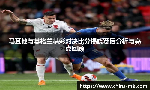 马耳他与英格兰精彩对决比分揭晓赛后分析与亮点回顾